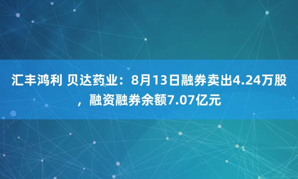 汇丰鸿利 贝达药业：8月13日融券卖出4.24万股，融资融券余额7.07亿元
