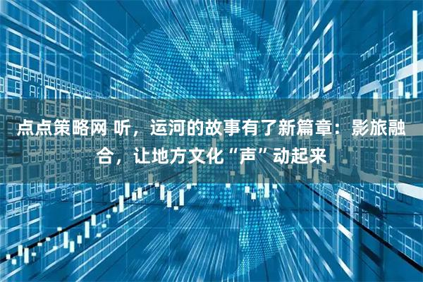 点点策略网 听，运河的故事有了新篇章：影旅融合，让地方文化“声”动起来