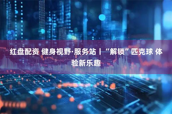 红盘配资 健身视野·服务站丨“解锁”匹克球&#32;体验新乐趣