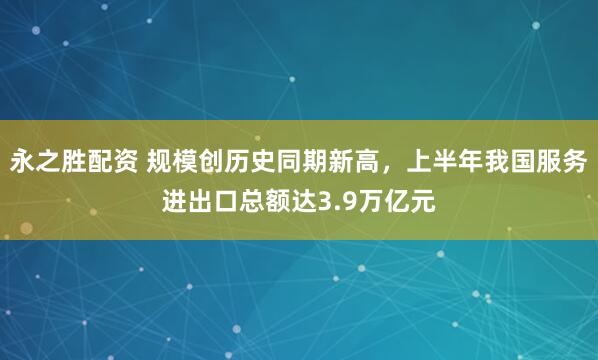 永之胜配资 规模创历史同期新高，上半年我国服务进出口总额达3.9万亿元