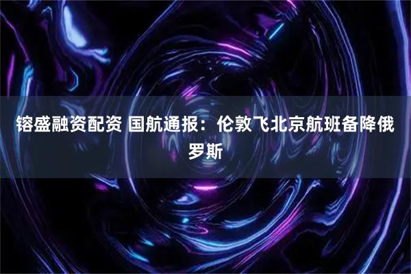镕盛融资配资 国航通报：伦敦飞北京航班备降俄罗斯