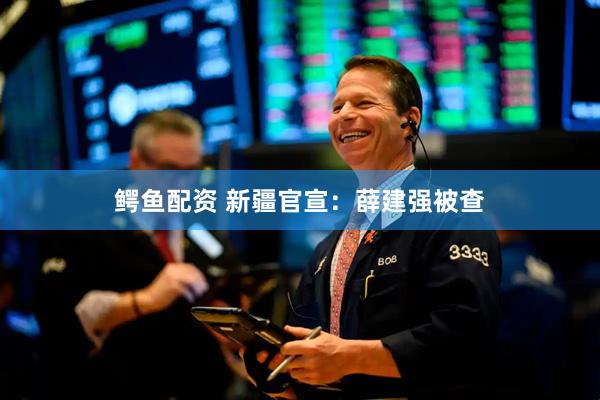 鳄鱼配资 新疆官宣：薛建强被查