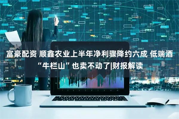 富豪配资 顺鑫农业上半年净利骤降约六成 低端酒“牛栏山”也卖不动了|财报解读