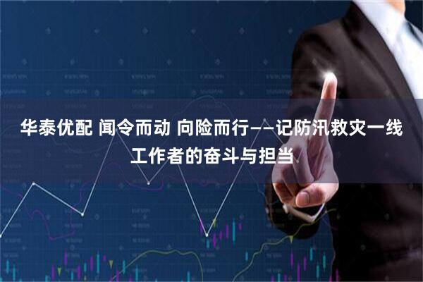 华泰优配 闻令而动 向险而行——记防汛救灾一线工作者的奋斗与担当