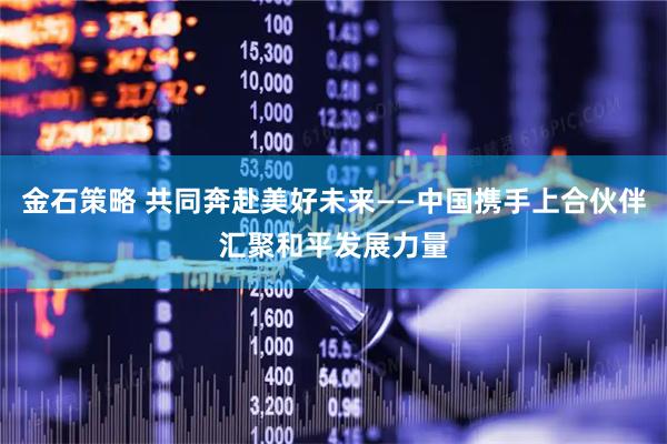 金石策略 共同奔赴美好未来——中国携手上合伙伴汇聚和平发展力量