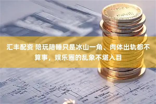汇丰配资 陪玩陪睡只是冰山一角、肉体出轨都不算事，娱乐圈的乱象不堪入目