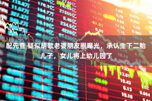 配先查 疑似胡歌老婆朋友圈曝光，承认生下二胎儿子，女儿将上幼儿园了
