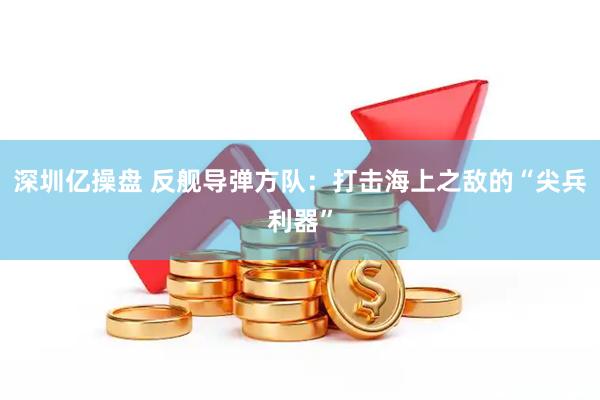 深圳亿操盘 反舰导弹方队：打击海上之敌的“尖兵利器”