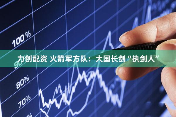 力创配资 火箭军方队：大国长剑“执剑人”