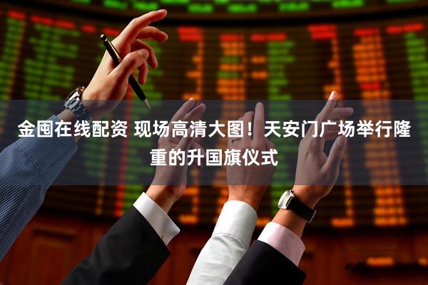 金囤在线配资 现场高清大图！天安门广场举行隆重的升国旗仪式