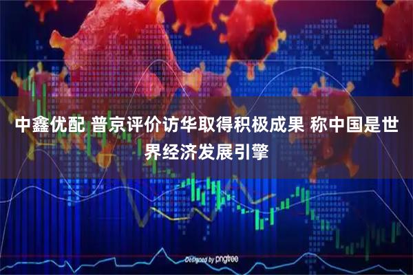 中鑫优配 普京评价访华取得积极成果 称中国是世界经济发展引擎