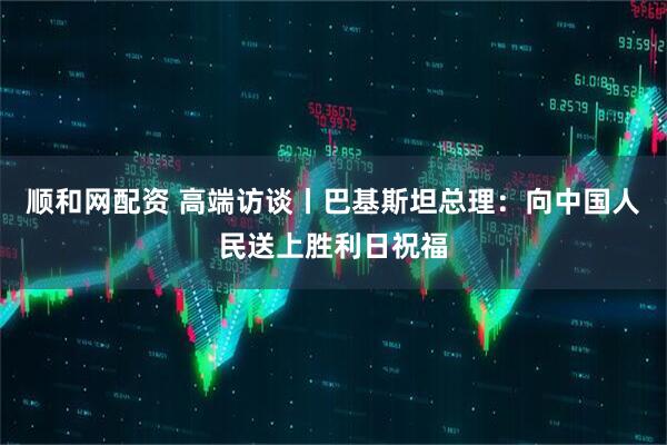 顺和网配资 高端访谈丨巴基斯坦总理：向中国人民送上胜利日祝福