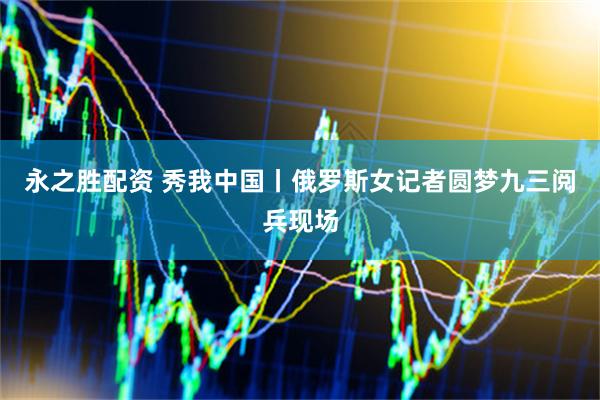 永之胜配资 秀我中国丨俄罗斯女记者圆梦九三阅兵现场