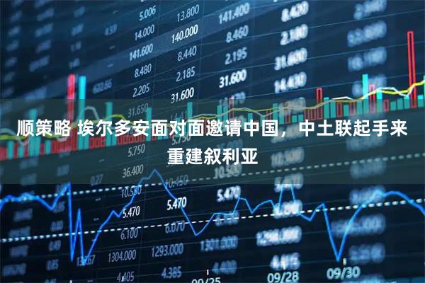 顺策略 埃尔多安面对面邀请中国，中土联起手来重建叙利亚