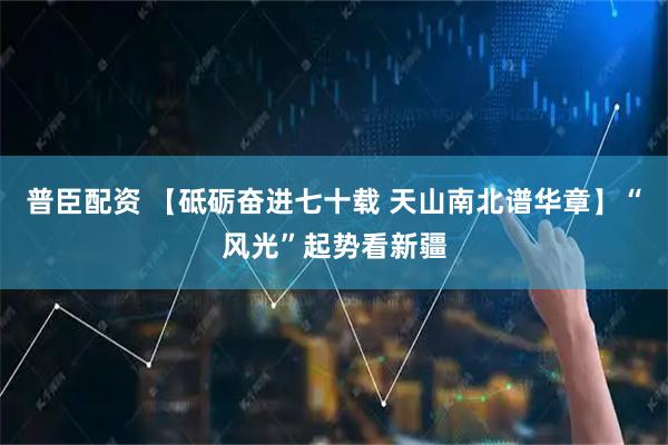 普臣配资 【砥砺奋进七十载 天山南北谱华章】“风光”起势看新疆