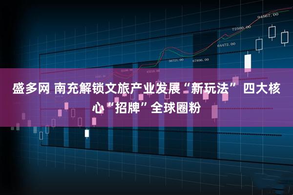 盛多网 南充解锁文旅产业发展“新玩法” 四大核心“招牌”全球圈粉