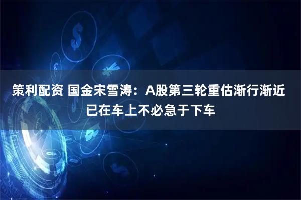 策利配资 国金宋雪涛：A股第三轮重估渐行渐近 已在车上不必急于下车