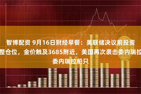 智博配资 9月16日财经早餐：美联储决议前投资者调整仓位，金价触及3685附近，美国再次袭击委内瑞拉船只
