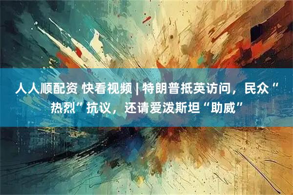 人人顺配资 快看视频 | 特朗普抵英访问，民众“热烈”抗议，还请爱泼斯坦“助威”