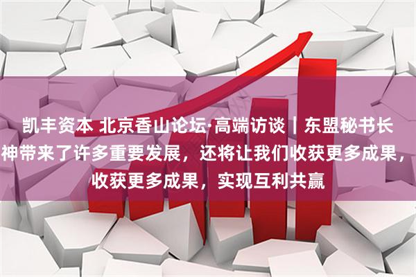 凯丰资本 北京香山论坛·高端访谈｜东盟秘书长：万隆会议精神带来了许多重要发展，还将让我们收获更多成果，实现互利共赢