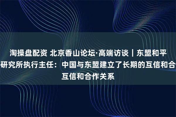 淘操盘配资 北京香山论坛·高端访谈｜东盟和平与和解研究所执行主任：中国与东盟建立了长期的互信和合作关系