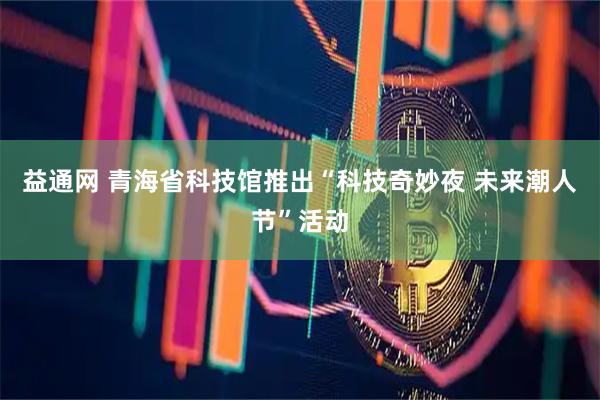 益通网 青海省科技馆推出“科技奇妙夜 未来潮人节”活动
