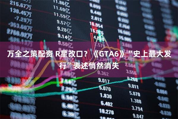 万全之策配资 R星改口？《GTA6》“史上最大发行”表述悄然消失