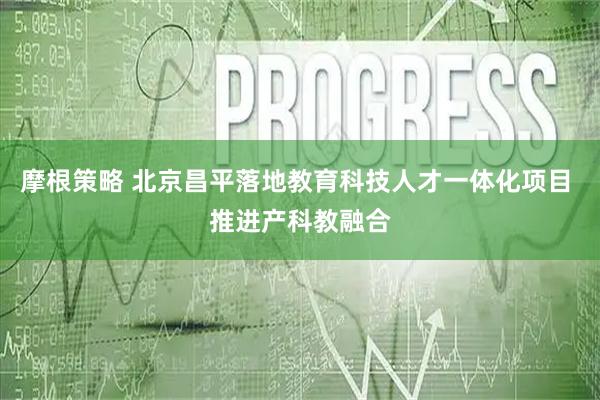 摩根策略 北京昌平落地教育科技人才一体化项目 推进产科教融合
