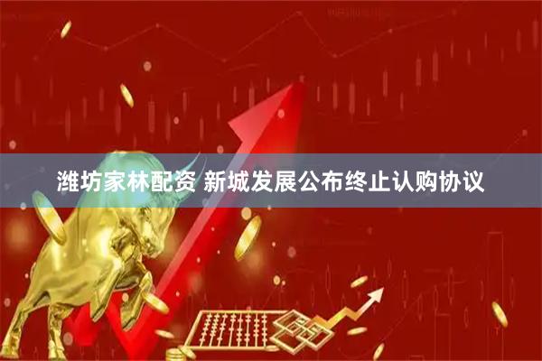 潍坊家林配资 新城发展公布终止认购协议