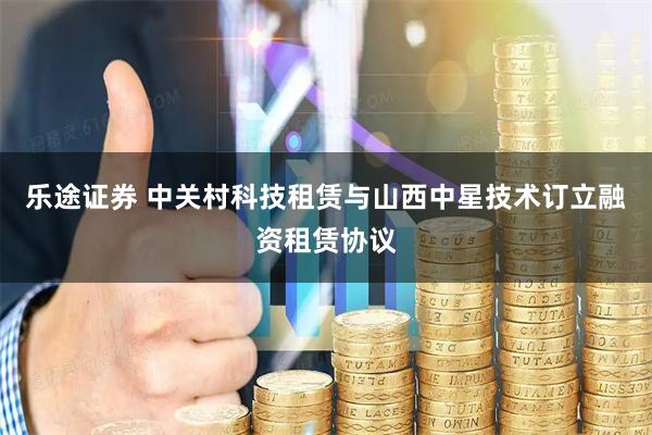 乐途证券 中关村科技租赁与山西中星技术订立融资租赁协议
