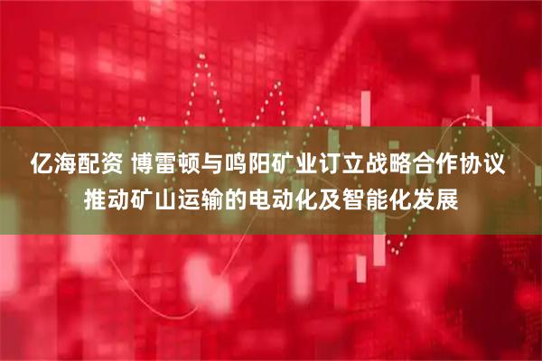亿海配资 博雷顿与鸣阳矿业订立战略合作协议 推动矿山运输的电动化及智能化发展