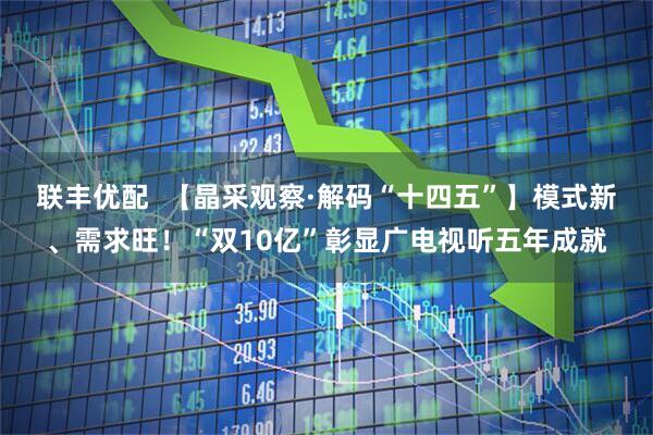 联丰优配  【晶采观察·解码“十四五”】模式新、需求旺！“双10亿”彰显广电视听五年成就