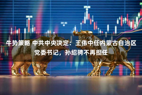 牛势策略 中共中央决定：王伟中任内蒙古自治区党委书记，孙绍骋不再担任