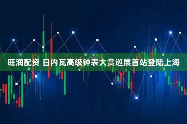 旺润配资 日内瓦高级钟表大赏巡展首站登陆上海