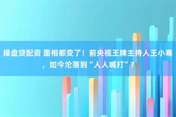 操盘贷配资 面相都变了！前央视王牌主持人王小骞，如今沦落到“人人喊打”？