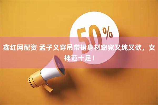 鑫红网配资 孟子义穿吊带裙身材窈窕又纯又欲，女神范十足！