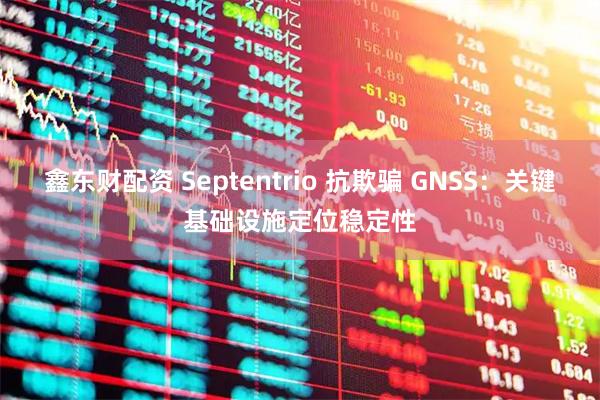鑫东财配资 Septentrio 抗欺骗 GNSS：关键基础设施定位稳定性
