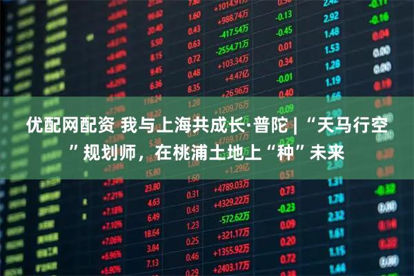 优配网配资 我与上海共成长·普陀 | “天马行空”规划师，在桃浦土地上“种”未来