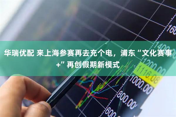 华瑞优配 来上海参赛再去充个电，浦东“文化赛事+”再创假期新模式