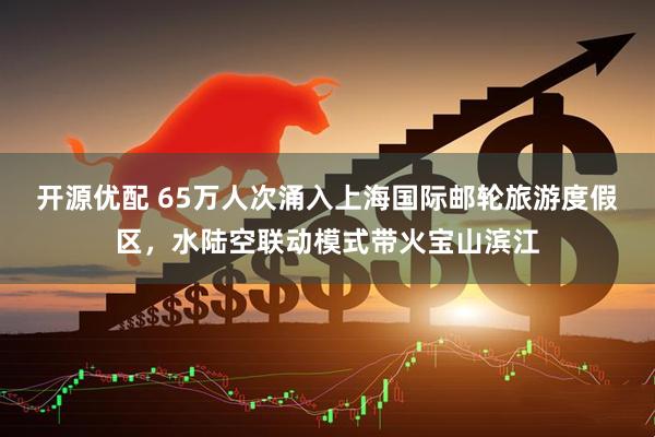 开源优配 65万人次涌入上海国际邮轮旅游度假区，水陆空联动模式带火宝山滨江