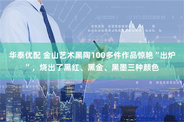 华泰优配 金山艺术黑陶100多件作品惊艳“出炉”，烧出了黑红、黑金、黑墨三种颜色