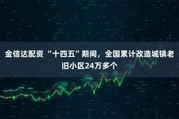 金信达配资 “十四五”期间，全国累计改造城镇老旧小区24万多个
