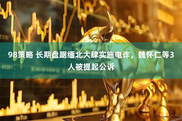 98策略 长期盘踞缅北大肆实施电诈，魏怀仁等3人被提起公诉