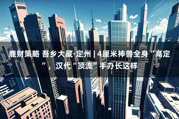 鹿财策略 吾乡大藏·定州 | 4厘米神兽全身“高定”，汉代“顶流”手办长这样