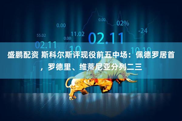 盛鹏配资 斯科尔斯评现役前五中场：佩德罗居首，罗德里、维蒂尼亚分列二三