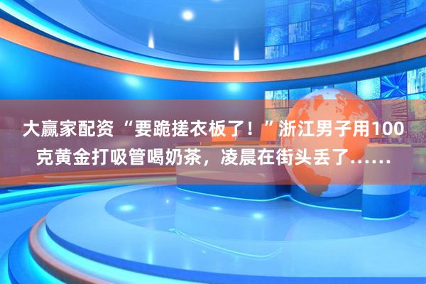 大赢家配资 “要跪搓衣板了！”浙江男子用100克黄金打吸管喝奶茶，凌晨在街头丢了……