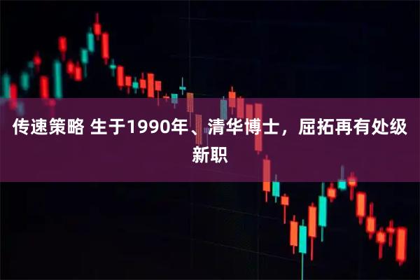 传速策略 生于1990年、清华博士，屈拓再有处级新职