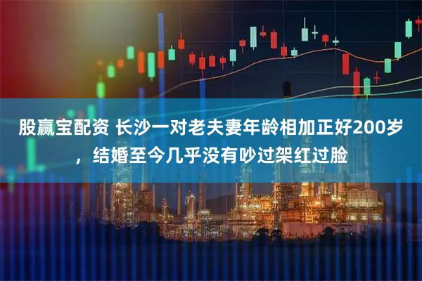 股赢宝配资 长沙一对老夫妻年龄相加正好200岁,结婚至今几乎没有吵过架红过脸