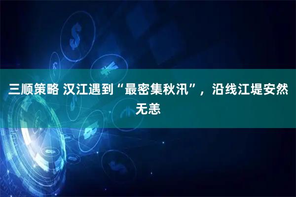 三顺策略 汉江遇到“最密集秋汛”，沿线江堤安然无恙