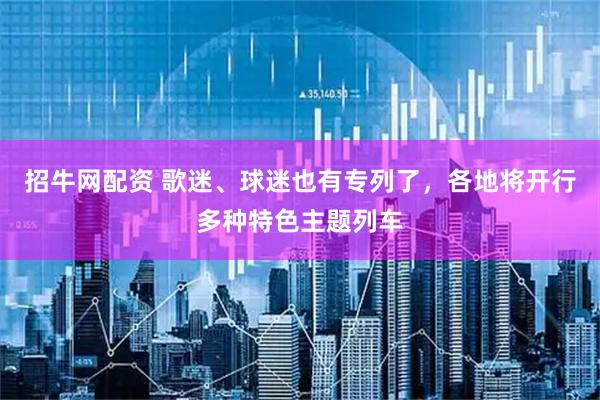 招牛网配资 歌迷、球迷也有专列了，各地将开行多种特色主题列车